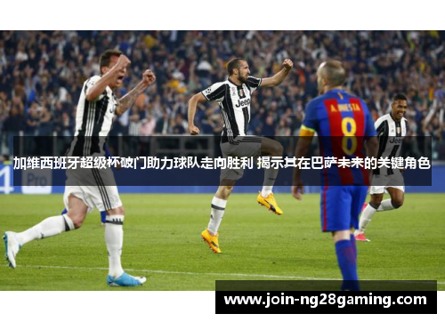 加维西班牙超级杯破门助力球队走向胜利 揭示其在巴萨未来的关键角色