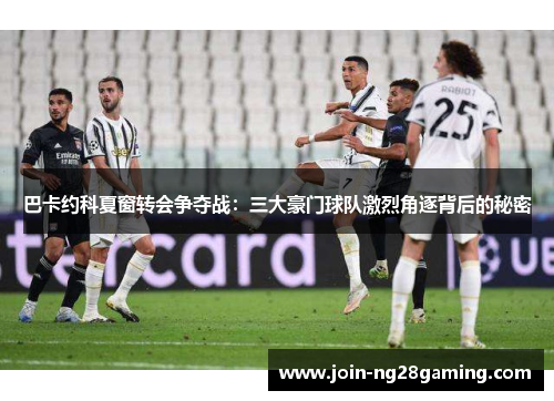 巴卡约科夏窗转会争夺战：三大豪门球队激烈角逐背后的秘密