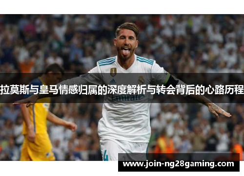 拉莫斯与皇马情感归属的深度解析与转会背后的心路历程