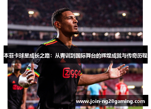 本菲卡球星成长之路：从青训到国际舞台的辉煌成就与传奇历程