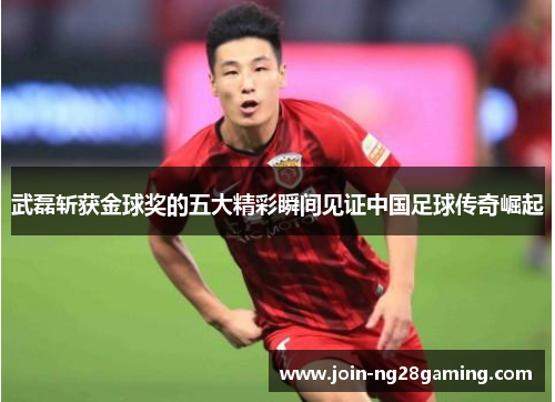 武磊斩获金球奖的五大精彩瞬间见证中国足球传奇崛起
