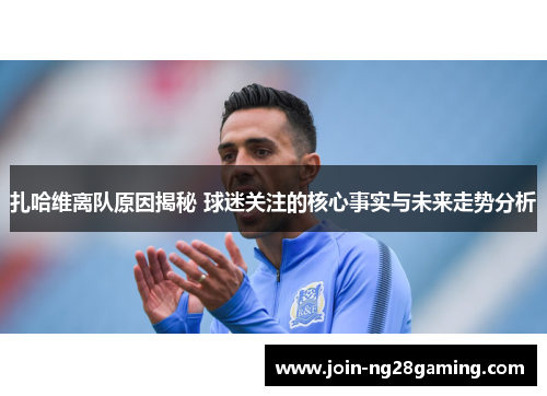 扎哈维离队原因揭秘 球迷关注的核心事实与未来走势分析