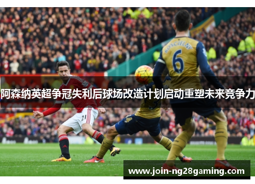 阿森纳英超争冠失利后球场改造计划启动重塑未来竞争力