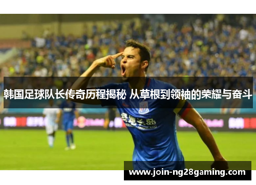 韩国足球队长传奇历程揭秘 从草根到领袖的荣耀与奋斗