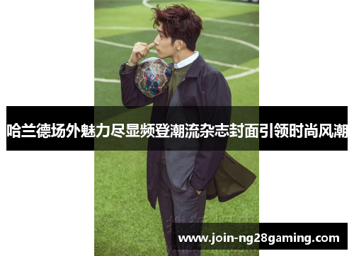 哈兰德场外魅力尽显频登潮流杂志封面引领时尚风潮