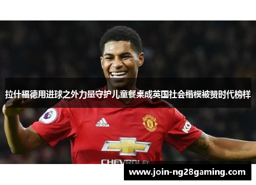 拉什福德用进球之外力量守护儿童餐桌成英国社会楷模被赞时代榜样